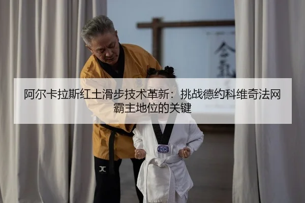 阿尔卡拉斯红土滑步技术革新：挑战德约科维奇法网霸主地位的关键